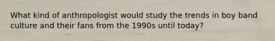 What kind of anthropologist would study the trends in boy band culture and their fans from the 1990s until today?