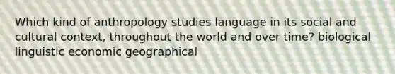 Which kind of anthropology studies language in its social and cultural context, throughout the world and over time? biological linguistic economic geographical