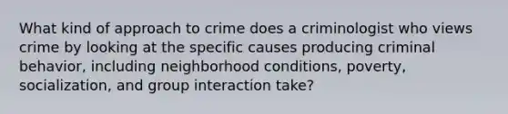 What kind of approach to crime does a criminologist who views crime by looking at the specific causes producing criminal behavior, including neighborhood conditions, poverty, socialization, and group interaction take?