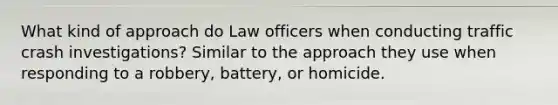 What kind of approach do Law officers when conducting traffic crash investigations? Similar to the approach they use when responding to a robbery, battery, or homicide.