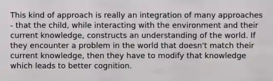 This kind of approach is really an integration of many approaches - that the child, while interacting with the environment and their current knowledge, constructs an understanding of the world. If they encounter a problem in the world that doesn't match their current knowledge, then they have to modify that knowledge which leads to better cognition.