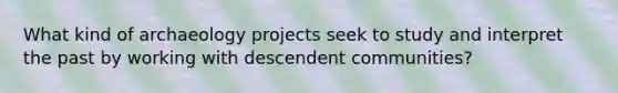 What kind of archaeology projects seek to study and interpret the past by working with descendent communities?