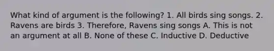 What kind of argument is the following? 1. All birds sing songs. 2. Ravens are birds 3. Therefore, Ravens sing songs A. This is not an argument at all B. None of these C. Inductive D. Deductive