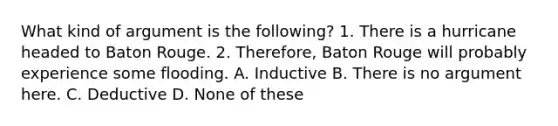 What kind of argument is the following? 1. There is a hurricane headed to Baton Rouge. 2. Therefore, Baton Rouge will probably experience some flooding. A. Inductive B. There is no argument here. C. Deductive D. None of these