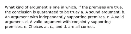 What kind of argument is one in which, if the premises are true, the conclusion is guaranteed to be true? a. A sound argument. b. An argument with independently supporting premises. c. A valid argument. d. A valid argument with conjointly supporting premises. e. Choices a., c., and d. are all correct.