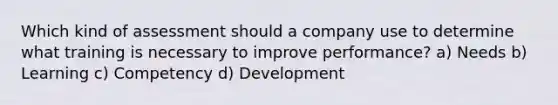 Which kind of assessment should a company use to determine what training is necessary to improve performance? a) Needs b) Learning c) Competency d) Development