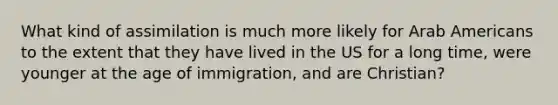 What kind of assimilation is much more likely for Arab Americans to the extent that they have lived in the US for a long time, were younger at the age of immigration, and are Christian?