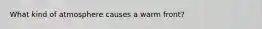 What kind of atmosphere causes a warm front?