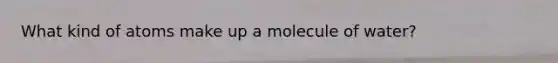 What kind of atoms make up a molecule of water?