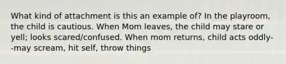 What kind of attachment is this an example of? In the playroom, the child is cautious. When Mom leaves, the child may stare or yell; looks scared/confused. When mom returns, child acts oddly--may scream, hit self, throw things