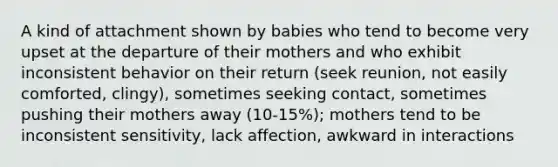 A kind of attachment shown by babies who tend to become very upset at the departure of their mothers and who exhibit inconsistent behavior on their return (seek reunion, not easily comforted, clingy), sometimes seeking contact, sometimes pushing their mothers away (10-15%); mothers tend to be inconsistent sensitivity, lack affection, awkward in interactions