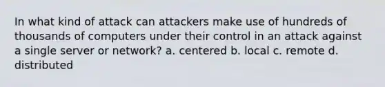 In what kind of attack can attackers make use of hundreds of thousands of computers under their control in an attack against a single server or network? a. centered b. local c. remote d. distributed