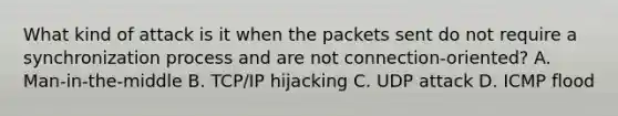 What kind of attack is it when the packets sent do not require a synchronization process and are not connection-oriented? A. Man-in-the-middle B. TCP/IP hijacking C. UDP attack D. ICMP flood