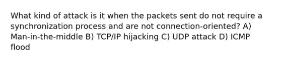 What kind of attack is it when the packets sent do not require a synchronization process and are not connection-oriented? A) Man-in-the-middle B) TCP/IP hijacking C) UDP attack D) ICMP flood