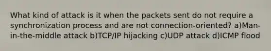 What kind of attack is it when the packets sent do not require a synchronization process and are not connection-oriented? a)Man-in-the-middle attack b)TCP/IP hijacking c)UDP attack d)ICMP flood