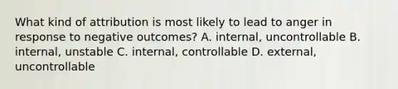 What kind of attribution is most likely to lead to anger in response to negative outcomes? A. internal, uncontrollable B. internal, unstable C. internal, controllable D. external, uncontrollable