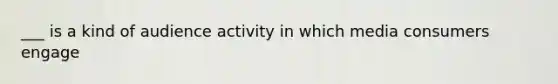 ___ is a kind of audience activity in which media consumers engage