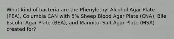 What kind of bacteria are the Phenylethyl Alcohol Agar Plate (PEA), Columbia CAN with 5% Sheep Blood Agar Plate (CNA), Bile Esculin Agar Plate (BEA), and Mannitol Salt Agar Plate (MSA) created for?