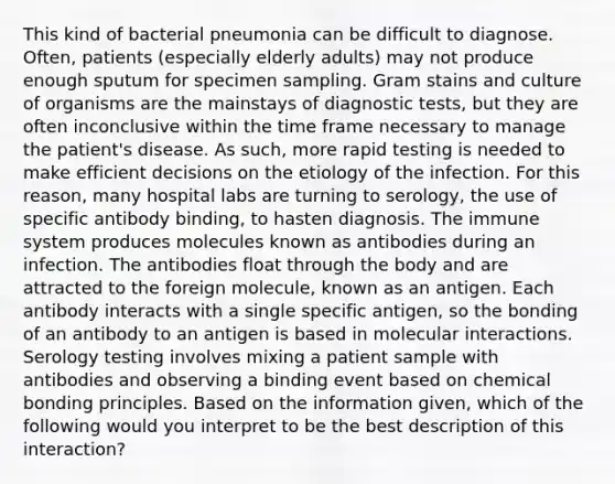 This kind of bacterial pneumonia can be difficult to diagnose. Often, patients (especially elderly adults) may not produce enough sputum for specimen sampling. Gram stains and culture of organisms are the mainstays of diagnostic tests, but they are often inconclusive within the time frame necessary to manage the patient's disease. As such, more rapid testing is needed to make efficient decisions on the etiology of the infection. For this reason, many hospital labs are turning to serology, the use of specific antibody binding, to hasten diagnosis. The immune system produces molecules known as antibodies during an infection. The antibodies float through the body and are attracted to the foreign molecule, known as an antigen. Each antibody interacts with a single specific antigen, so the bonding of an antibody to an antigen is based in molecular interactions. Serology testing involves mixing a patient sample with antibodies and observing a binding event based on chemical bonding principles. Based on the information given, which of the following would you interpret to be the best description of this interaction?