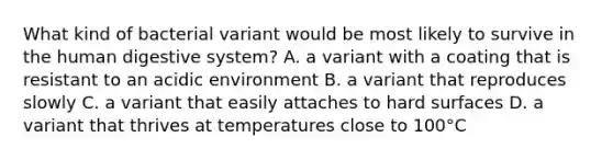 What kind of bacterial variant would be most likely to survive in the <a href='https://www.questionai.com/knowledge/k7OgreiRFk-human-digestive-system' class='anchor-knowledge'>human digestive system</a>? A. a variant with a coating that is resistant to an acidic environment B. a variant that reproduces slowly C. a variant that easily attaches to hard surfaces D. a variant that thrives at temperatures close to 100°C