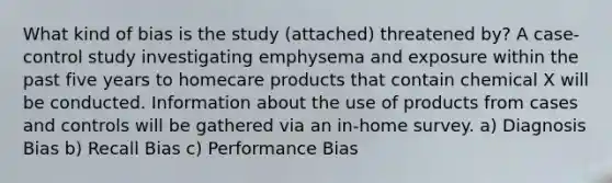 What kind of bias is the study (attached) threatened by? A case-control study investigating emphysema and exposure within the past five years to homecare products that contain chemical X will be conducted. Information about the use of products from cases and controls will be gathered via an in-home survey. a) Diagnosis Bias b) Recall Bias c) Performance Bias