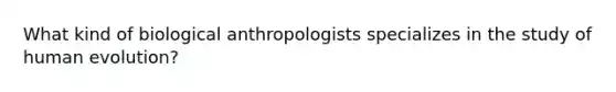 What kind of biological anthropologists specializes in the study of human evolution?