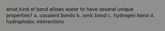 what kind of bond allows water to have several unique properties? a. covalent bonds b. ionic bond c. hydrogen bond d. hydrophobic interactions