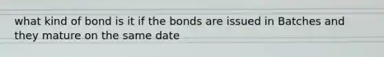 what kind of bond is it if the bonds are issued in Batches and they mature on the same date