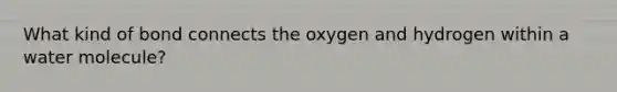 What kind of bond connects the oxygen and hydrogen within a water molecule?