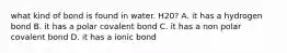 what kind of bond is found in water. H20? A. it has a hydrogen bond B. it has a polar covalent bond C. it has a non polar covalent bond D. it has a ionic bond