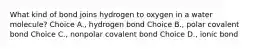 What kind of bond joins hydrogen to oxygen in a water molecule? Choice A., hydrogen bond Choice B., polar covalent bond Choice C., nonpolar covalent bond Choice D., ionic bond