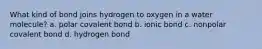 What kind of bond joins hydrogen to oxygen in a water molecule? a. polar covalent bond b. ionic bond c. nonpolar covalent bond d. hydrogen bond