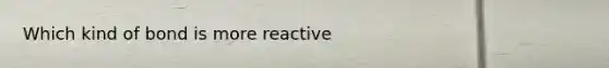 Which kind of bond is more reactive