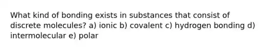 What kind of bonding exists in substances that consist of discrete molecules? a) ionic b) covalent c) hydrogen bonding d) intermolecular e) polar