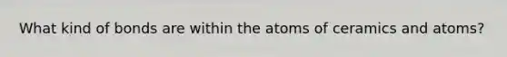 What kind of bonds are within the atoms of ceramics and atoms?