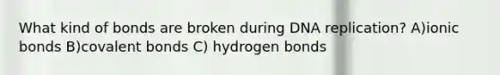 What kind of bonds are broken during DNA replication? A)ionic bonds B)covalent bonds C) hydrogen bonds