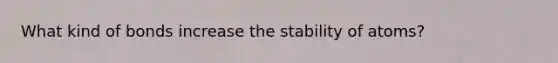 What kind of bonds increase the stability of atoms?