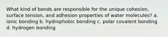 What kind of bonds are responsible for the unique cohesion, surface tension, and adhesion properties of water molecules? a. ionic bonding b. hydrophobic bonding c. polar covalent bonding d. hydrogen bonding