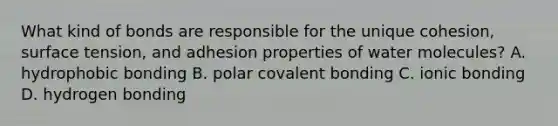 What kind of bonds are responsible for the unique cohesion, surface tension, and adhesion properties of water molecules? A. hydrophobic bonding B. polar covalent bonding C. ionic bonding D. hydrogen bonding