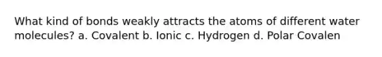 What kind of bonds weakly attracts the atoms of different water molecules? a. Covalent b. Ionic c. Hydrogen d. Polar Covalen