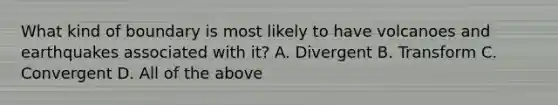 What kind of boundary is most likely to have volcanoes and earthquakes associated with it? A. Divergent B. Transform C. Convergent D. All of the above