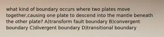 what kind of boundary occurs where two plates move together,causing one plate to descend into the mantle beneath the other plate? A)transform fault boundary B)convergent boundary C)divergent boundary D)transitional boundary