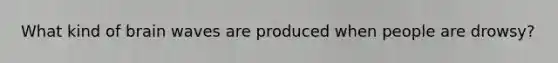 What kind of brain waves are produced when people are drowsy?