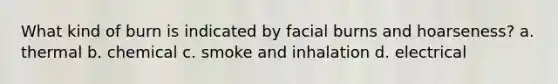 What kind of burn is indicated by facial burns and hoarseness? a. thermal b. chemical c. smoke and inhalation d. electrical