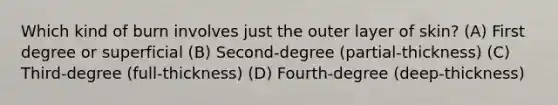 Which kind of burn involves just the outer layer of skin? (A) First degree or superficial (B) Second-degree (partial-thickness) (C) Third-degree (full-thickness) (D) Fourth-degree (deep-thickness)