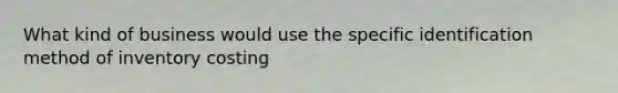 What kind of business would use the specific identification method of inventory costing