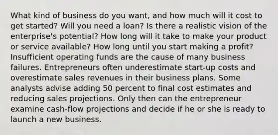 What kind of business do you want, and how much will it cost to get started? Will you need a loan? Is there a realistic vision of the enterprise's potential? How long will it take to make your product or service available? How long until you start making a profit? Insufficient operating funds are the cause of many business failures. Entrepreneurs often underestimate start-up costs and overestimate sales revenues in their business plans. Some analysts advise adding 50 percent to final cost estimates and reducing sales projections. Only then can the entrepreneur examine cash-flow projections and decide if he or she is ready to launch a new business.