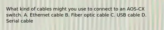 What kind of cables might you use to connect to an AOS-CX switch. A. Ethernet cable B. Fiber optic cable C. USB cable D. Serial cable