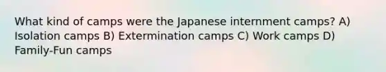 What kind of camps were the Japanese internment camps? A) Isolation camps B) Extermination camps C) Work camps D) Family-Fun camps