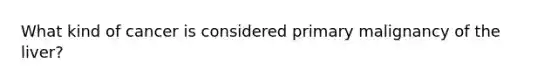 What kind of cancer is considered primary malignancy of the liver?